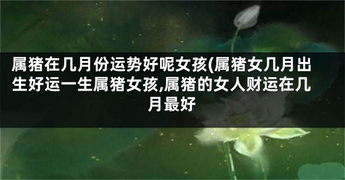 属猪在几月份运势好呢女孩(属猪女几月出生好运一生属猪女孩,属猪的女人财运在几月最好