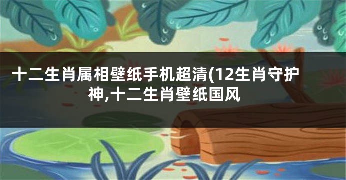 十二生肖属相壁纸手机超清(12生肖守护神,十二生肖壁纸国风