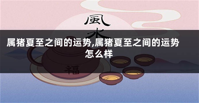 属猪夏至之间的运势,属猪夏至之间的运势怎么样