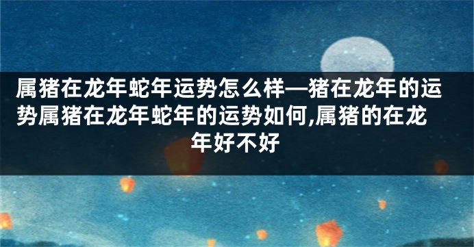 属猪在龙年蛇年运势怎么样—猪在龙年的运势属猪在龙年蛇年的运势如何,属猪的在龙年好不好
