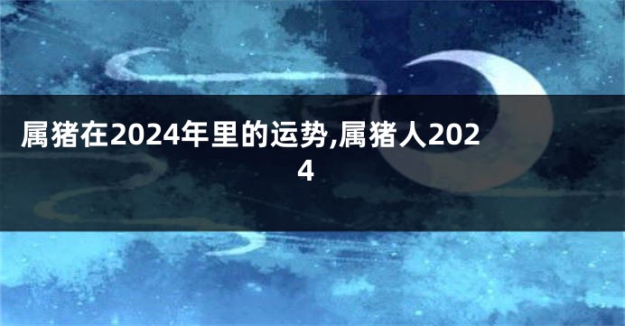 属猪在2024年里的运势,属猪人2024