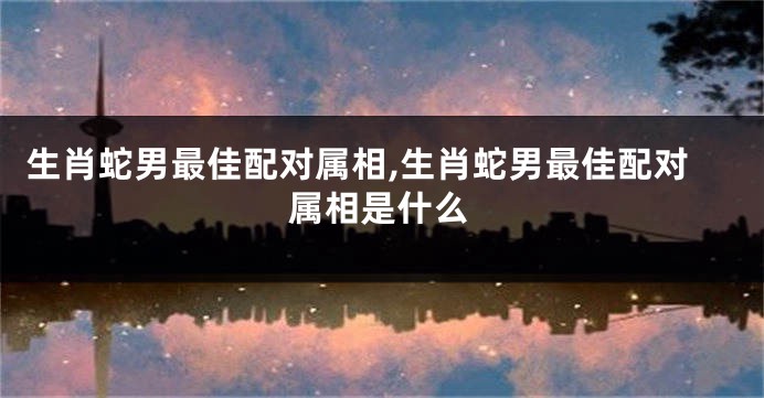 生肖蛇男最佳配对属相,生肖蛇男最佳配对属相是什么