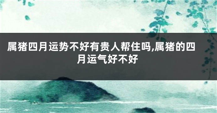 属猪四月运势不好有贵人帮住吗,属猪的四月运气好不好