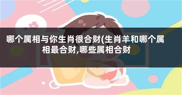哪个属相与你生肖很合财(生肖羊和哪个属相最合财,哪些属相合财