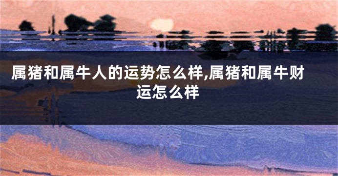 属猪和属牛人的运势怎么样,属猪和属牛财运怎么样