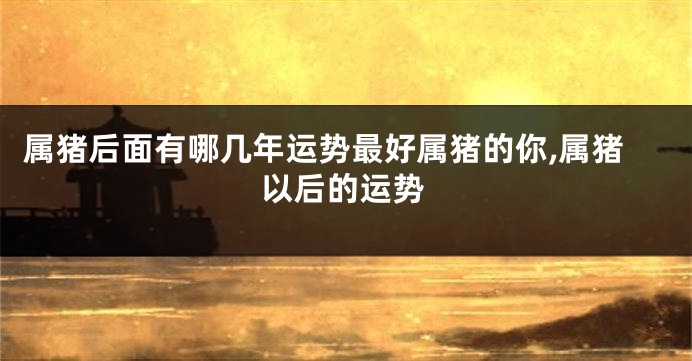 属猪后面有哪几年运势最好属猪的你,属猪以后的运势