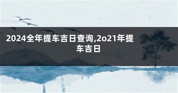 2024全年提车吉日查询,2o21年提车吉日