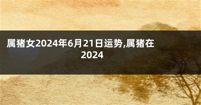 属猪女2024年6月21日运势,属猪在2024