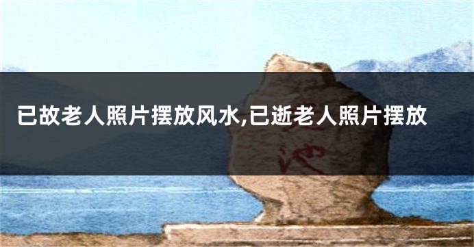 已故老人照片摆放风水,已逝老人照片摆放