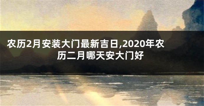 农历2月安装大门最新吉日,2020年农历二月哪天安大门好