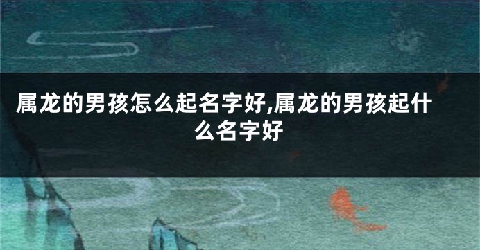 属龙的男孩怎么起名字好,属龙的男孩起什么名字好