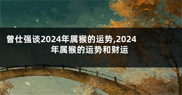 曾仕强谈2024年属猴的运势,2024年属猴的运势和财运