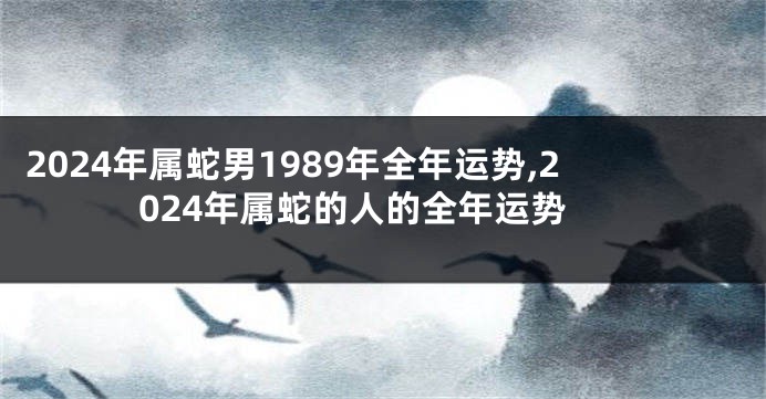 2024年属蛇男1989年全年运势,2024年属蛇的人的全年运势