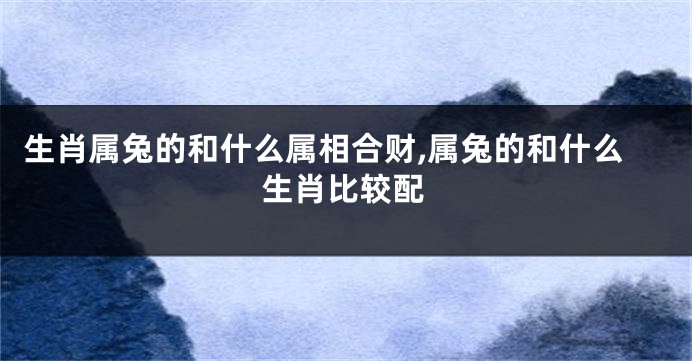 生肖属兔的和什么属相合财,属兔的和什么生肖比较配