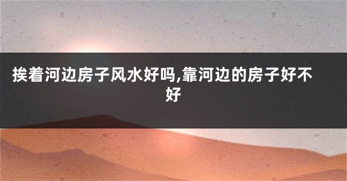 挨着河边房子风水好吗,靠河边的房子好不好