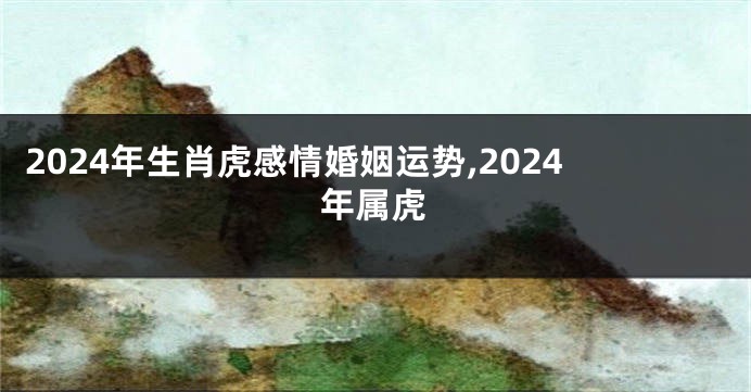 2024年生肖虎感情婚姻运势,2024年属虎