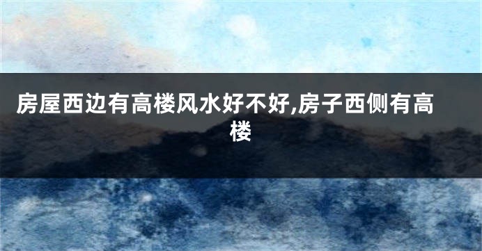 房屋西边有高楼风水好不好,房子西侧有高楼