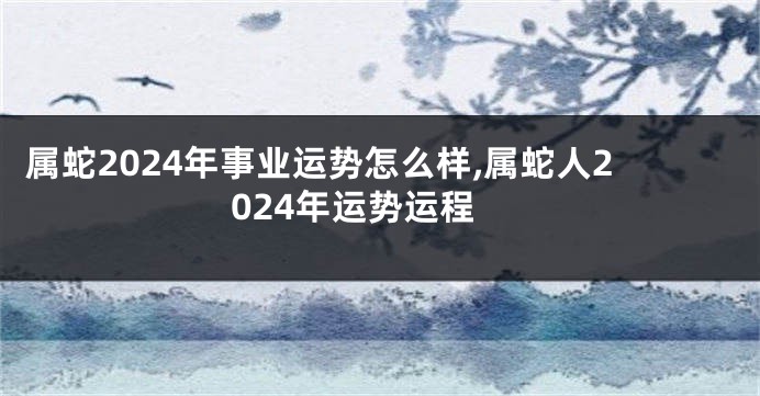 属蛇2024年事业运势怎么样,属蛇人2024年运势运程