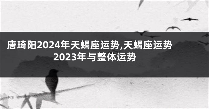 唐琦阳2024年天蝎座运势,天蝎座运势2023年与整体运势