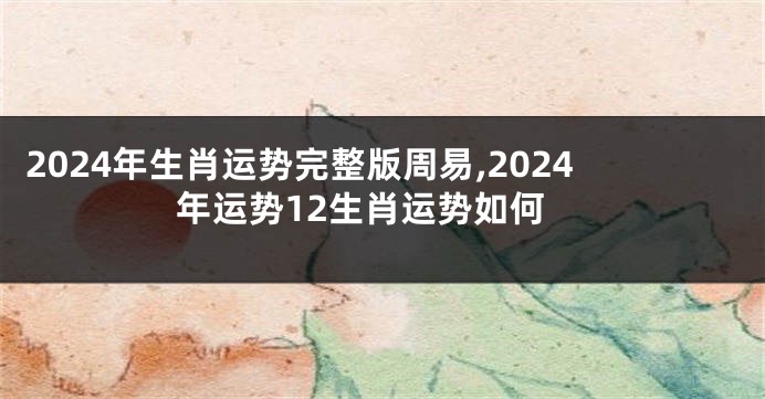 2024年生肖运势完整版周易,2024年运势12生肖运势如何