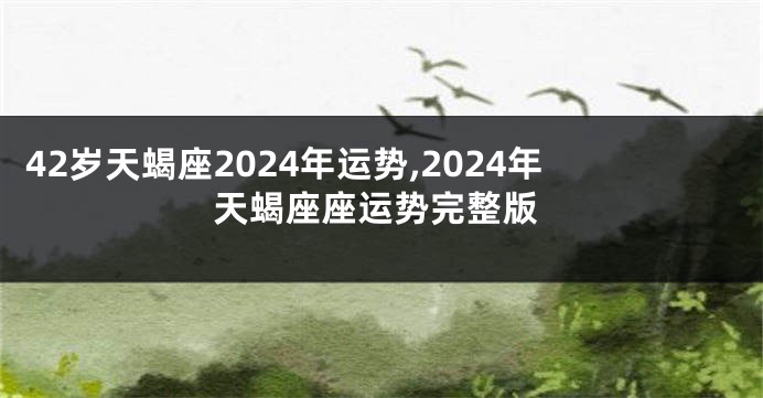42岁天蝎座2024年运势,2024年天蝎座座运势完整版