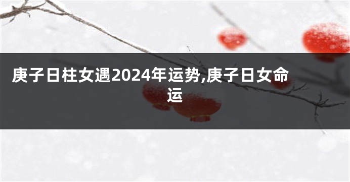 庚子日柱女遇2024年运势,庚子日女命运