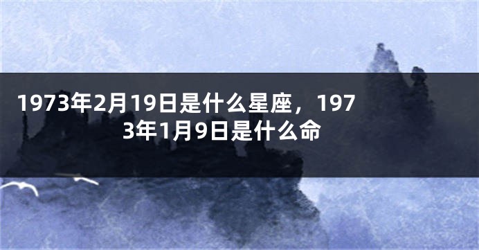 1973年2月19日是什么星座，1973年1月9日是什么命