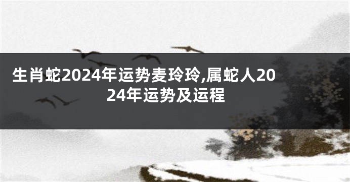 生肖蛇2024年运势麦玲玲,属蛇人2024年运势及运程