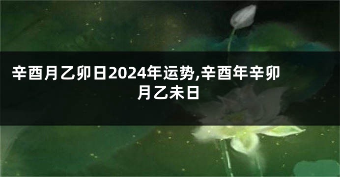 辛酉月乙卯日2024年运势,辛酉年辛卯月乙未日