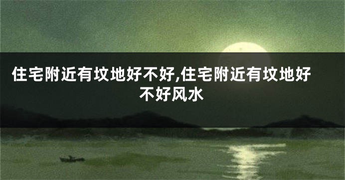 住宅附近有坟地好不好,住宅附近有坟地好不好风水