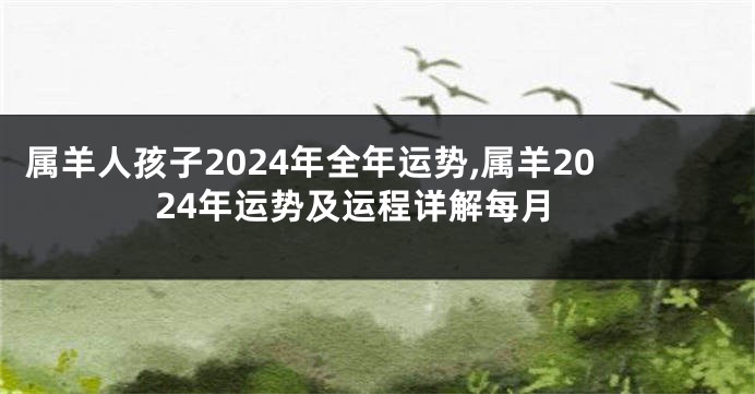 属羊人孩子2024年全年运势,属羊2024年运势及运程详解每月