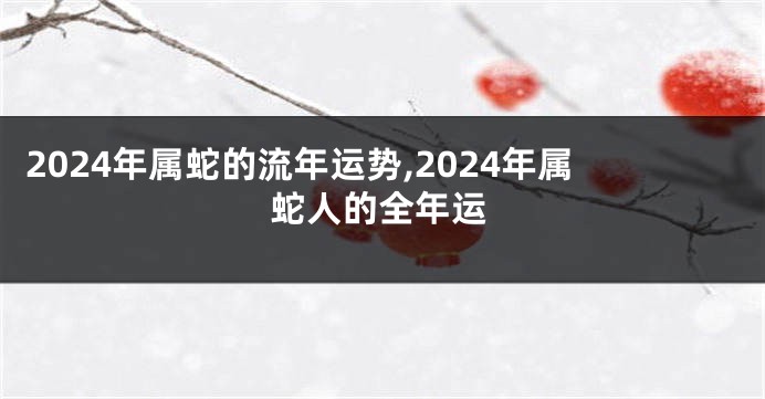 2024年属蛇的流年运势,2024年属蛇人的全年运
