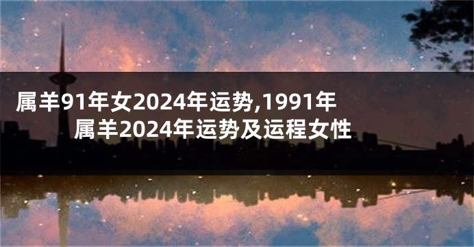 属羊91年女2024年运势,1991年属羊2024年运势及运程女性