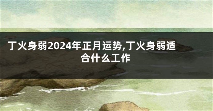 丁火身弱2024年正月运势,丁火身弱适合什么工作