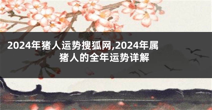 2024年猪人运势搜狐网,2024年属猪人的全年运势详解