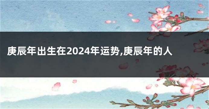 庚辰年出生在2024年运势,庚辰年的人