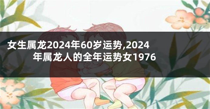 女生属龙2024年60岁运势,2024年属龙人的全年运势女1976