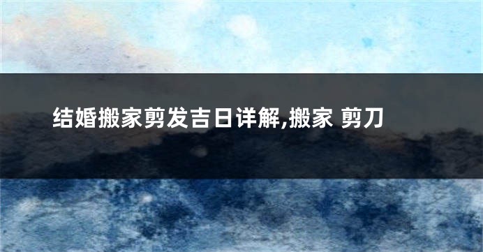 结婚搬家剪发吉日详解,搬家 剪刀