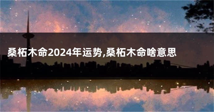桑柘木命2024年运势,桑柘木命啥意思