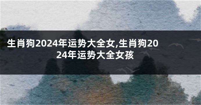 生肖狗2024年运势大全女,生肖狗2024年运势大全女孩