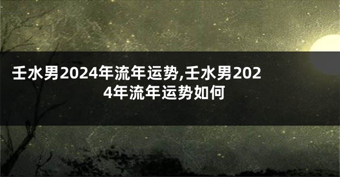 壬水男2024年流年运势,壬水男2024年流年运势如何