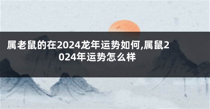 属老鼠的在2024龙年运势如何,属鼠2024年运势怎么样