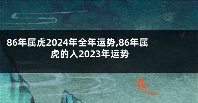 86年属虎2024年全年运势,86年属虎的人2023年运势