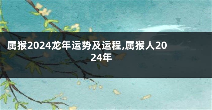 属猴2024龙年运势及运程,属猴人2024年