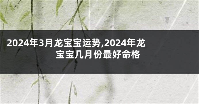 2024年3月龙宝宝运势,2024年龙宝宝几月份最好命格