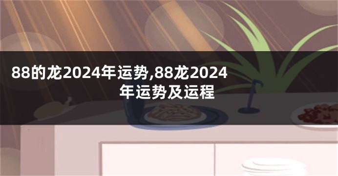 88的龙2024年运势,88龙2024年运势及运程