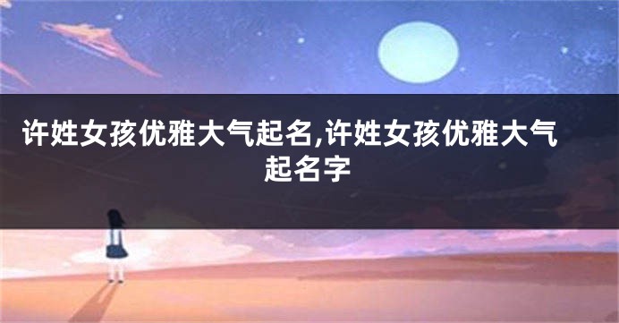 许姓女孩优雅大气起名,许姓女孩优雅大气起名字