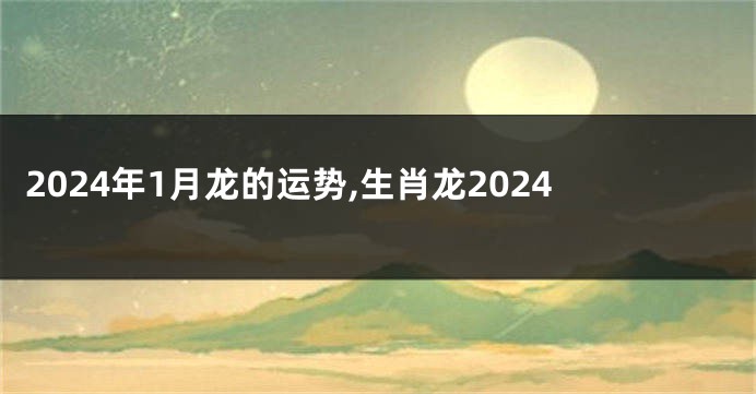 2024年1月龙的运势,生肖龙2024