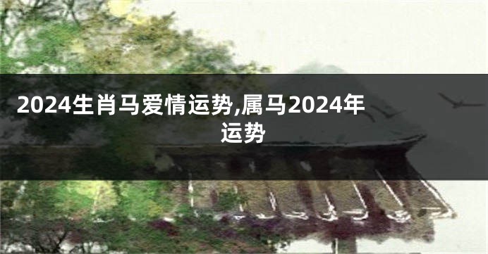 2024生肖马爱情运势,属马2024年运势