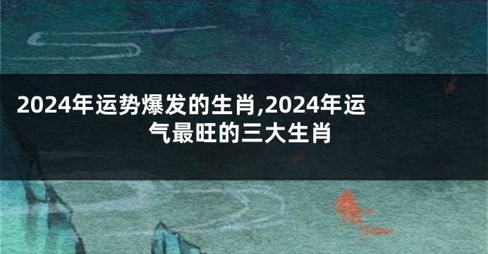 2024年运势爆发的生肖,2024年运气最旺的三大生肖